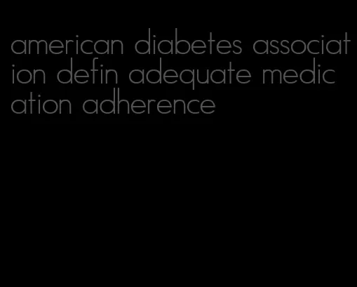 american diabetes association defin adequate medication adherence