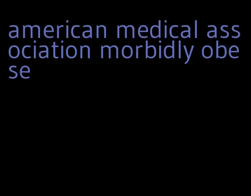 american medical association morbidly obese