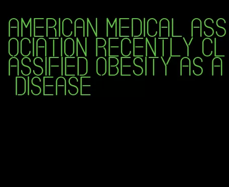 american medical association recently classified obesity as a disease