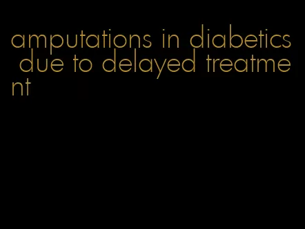 amputations in diabetics due to delayed treatment