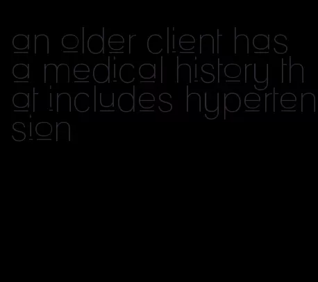 an older client has a medical history that includes hypertension