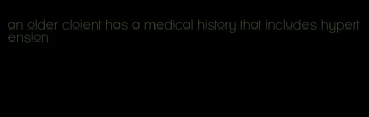 an older cloient has a medical history that includes hypertension