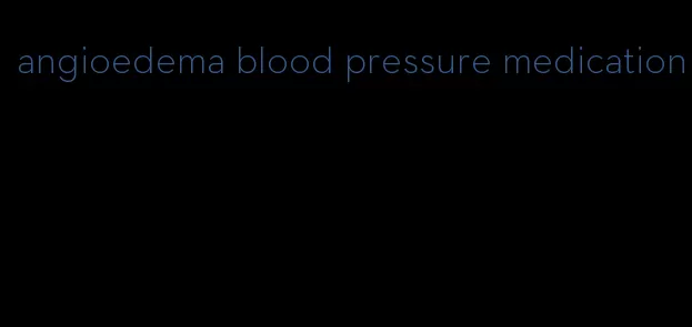 angioedema blood pressure medication