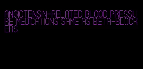 angiotensin-related blood pressure medications same as beta-blockers