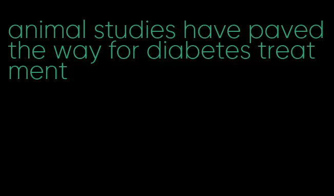 animal studies have paved the way for diabetes treatment