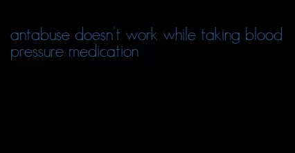 antabuse doesn't work while taking blood pressure medication