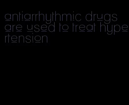 antiarrhythmic drugs are used to treat hypertension