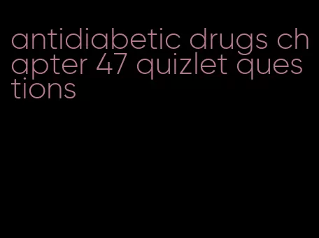 antidiabetic drugs chapter 47 quizlet questions