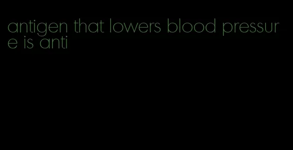 antigen that lowers blood pressure is anti