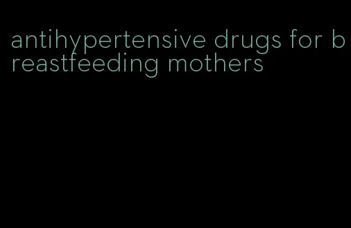 antihypertensive drugs for breastfeeding mothers