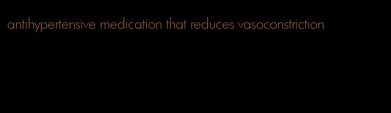 antihypertensive medication that reduces vasoconstriction