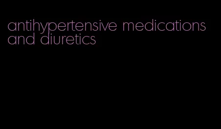 antihypertensive medications and diuretics