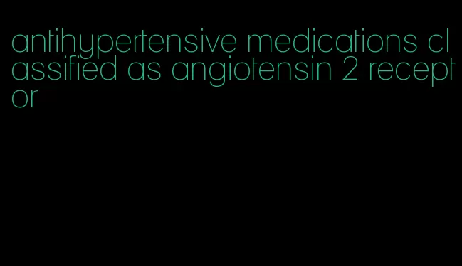 antihypertensive medications classified as angiotensin 2 receptor