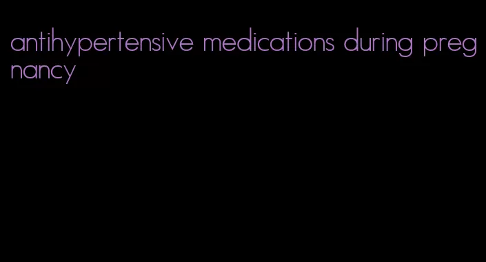 antihypertensive medications during pregnancy