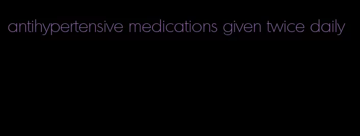 antihypertensive medications given twice daily