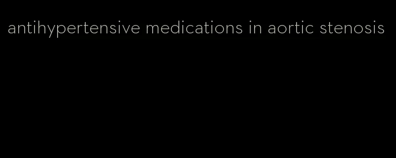 antihypertensive medications in aortic stenosis