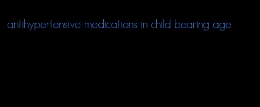 antihypertensive medications in child bearing age