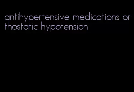 antihypertensive medications orthostatic hypotension