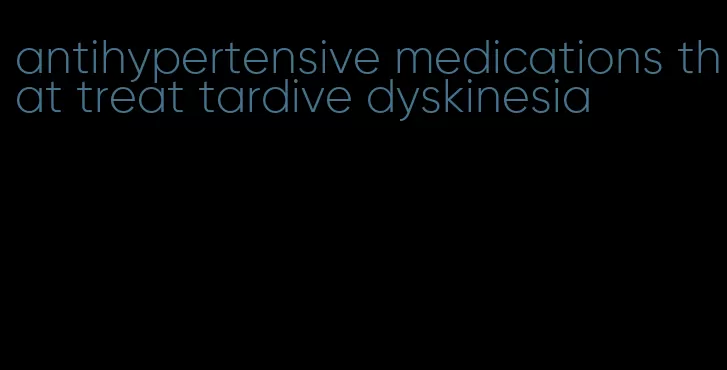 antihypertensive medications that treat tardive dyskinesia