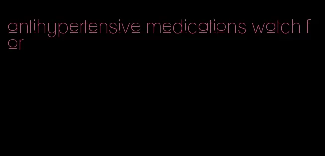 antihypertensive medications watch for