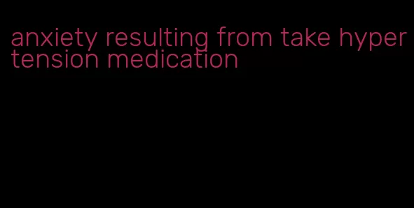 anxiety resulting from take hypertension medication