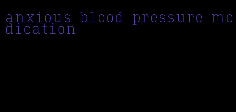 anxious blood pressure medication