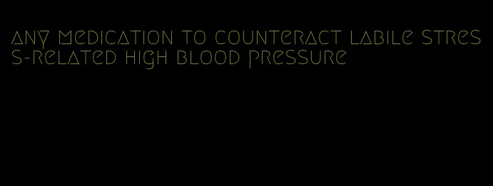 any medication to counteract labile stress-related high blood pressure