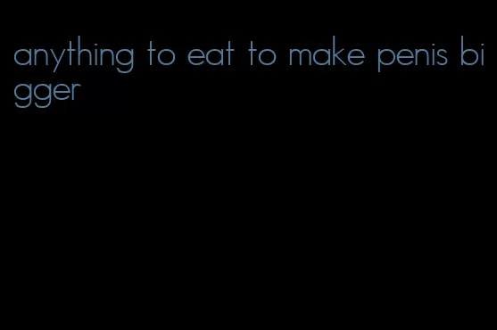 anything to eat to make penis bigger