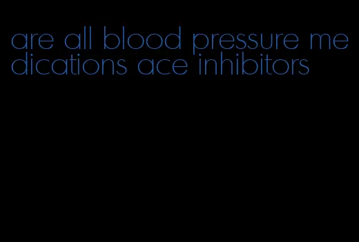 are all blood pressure medications ace inhibitors