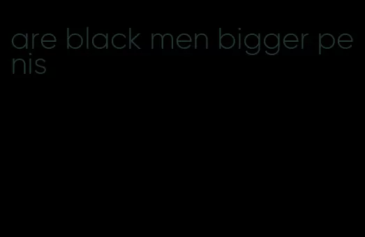 are black men bigger penis