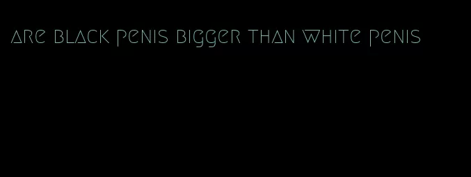 are black penis bigger than white penis