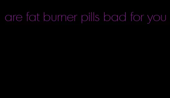 are fat burner pills bad for you