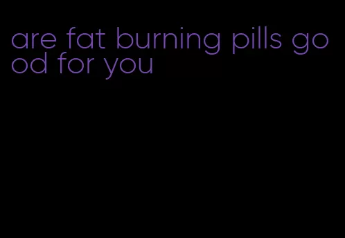 are fat burning pills good for you