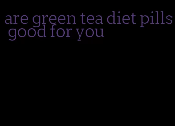 are green tea diet pills good for you