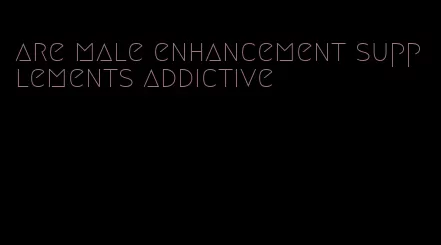 are male enhancement supplements addictive