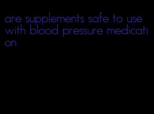 are supplements safe to use with blood pressure medication