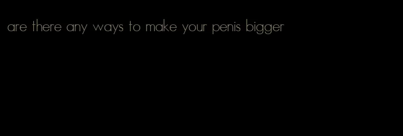 are there any ways to make your penis bigger