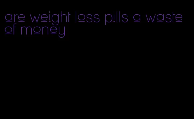 are weight loss pills a waste of money