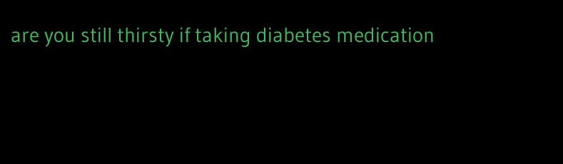 are you still thirsty if taking diabetes medication