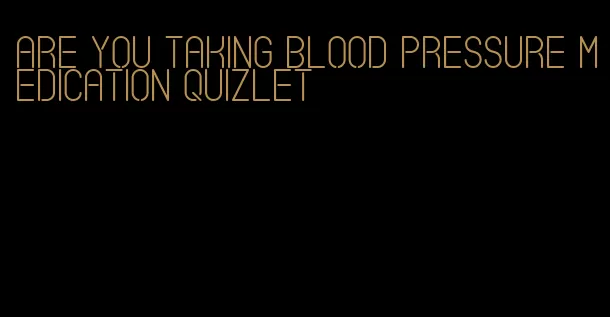 are you taking blood pressure medication quizlet