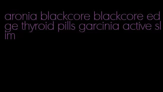 aronia blackcore blackcore edge thyroid pills garcinia active slim