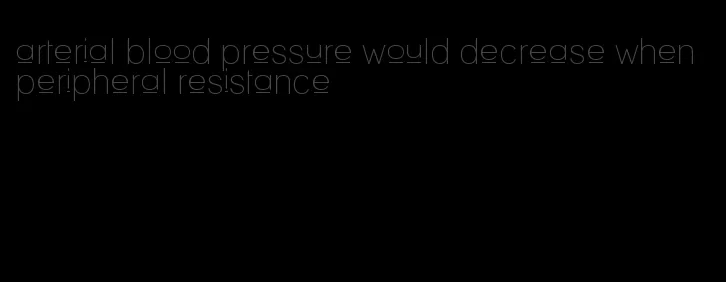 arterial blood pressure would decrease when peripheral resistance