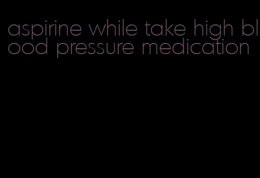 aspirine while take high blood pressure medication