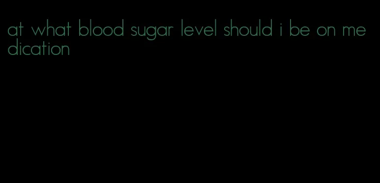 at what blood sugar level should i be on medication