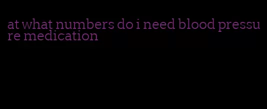 at what numbers do i need blood pressure medication