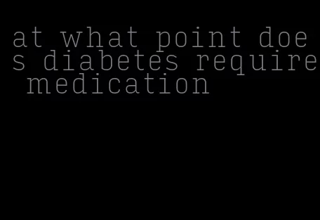 at what point does diabetes require medication