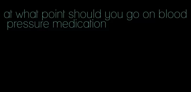 at what point should you go on blood pressure medication