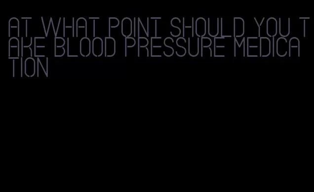 at what point should you take blood pressure medication