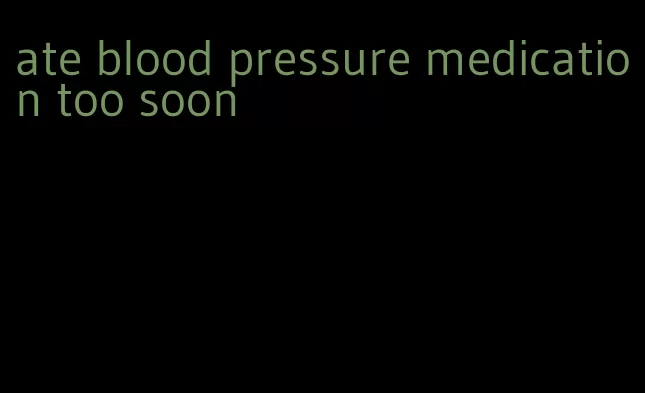 ate blood pressure medication too soon