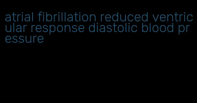 atrial fibrillation reduced ventricular response diastolic blood pressure